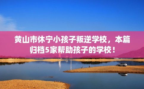 黄山市休宁小孩子叛逆学校,本篇归档5家帮助孩子的学校! 黄山市休宁小孩子叛逆学校,本篇归档5家帮助孩子的学校!