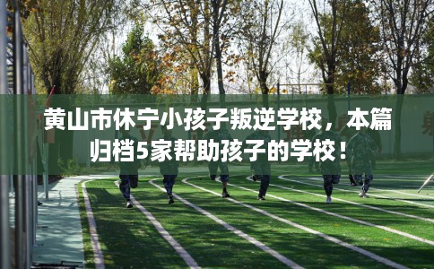 黄山市休宁小孩子叛逆学校,本篇归档5家帮助孩子的学校! 黄山市休宁小孩子叛逆学校,本篇归档5家帮助孩子的学校!