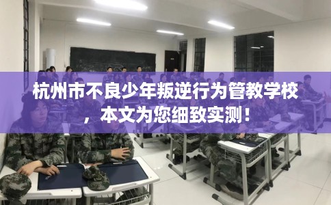 杭州市不良少年叛逆行为管教学校，本文为您细致实测！