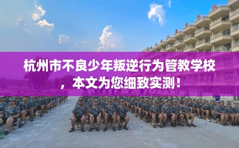 杭州市不良少年叛逆行为管教学校，本文为您细致实测！