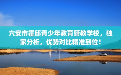 六安市霍邱青少年教育管教学校，独家分析，优势对比精准到位！