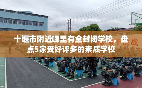 十堰市附近哪里有全封闭学校，盘点5家受好评多的素质学校
