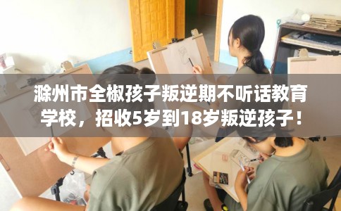 滁州市全椒孩子叛逆期不听话教育学校，招收5岁到18岁叛逆孩子！