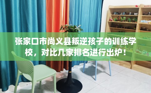 张家口市尚义县叛逆孩子的训练学校，对比几家排名进行出炉！