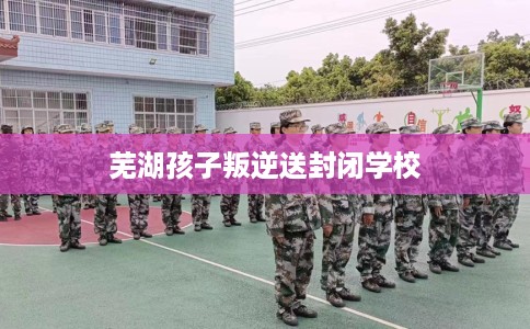 芜湖孩子叛逆送封闭学校