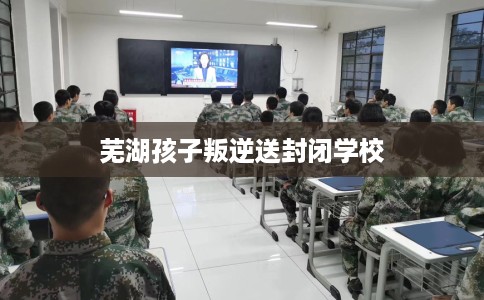 芜湖孩子叛逆送封闭学校