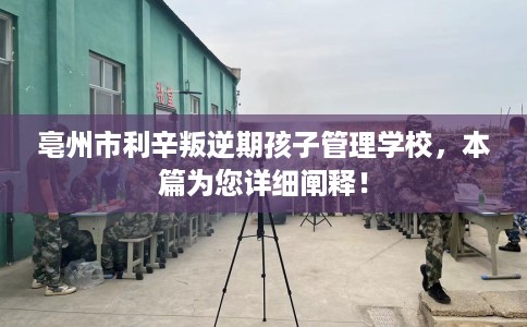亳州市利辛叛逆期孩子管理学校，本篇为您详细阐释！