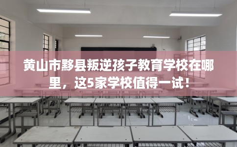 黄山市黟县叛逆孩子教育学校在哪里，这5家学校值得一试！
