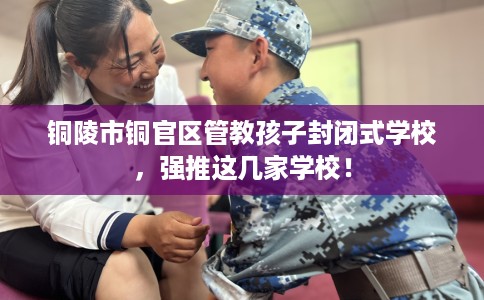 铜陵市铜官区管教孩子封闭式学校,强推这几家学校! 铜陵市铜官区管教孩子封闭式学校,强推这几家学校!