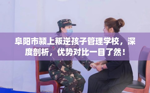 阜阳市颍上叛逆孩子管理学校,深度剖析,优势对比一目了然! 阜阳市颍上叛逆孩子管理学校,深度剖析,优势对比一目了然!