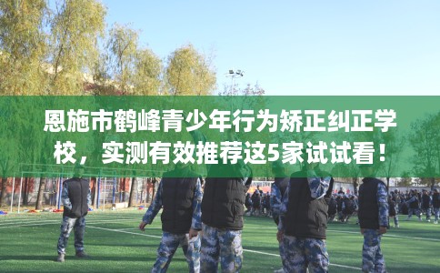 恩施市鹤峰青少年行为矫正纠正学校，实测有效推荐这5家试试看！