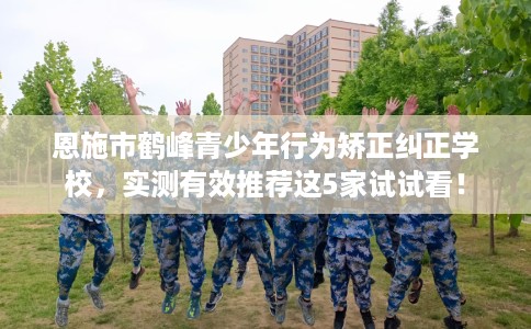 恩施市鹤峰青少年行为矫正纠正学校，实测有效推荐这5家试试看！