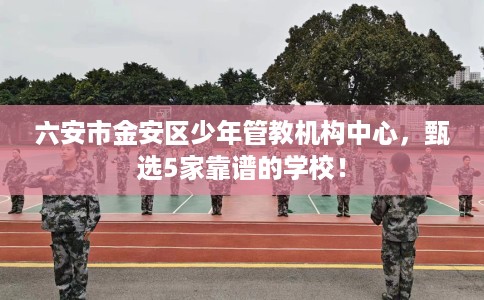六安市金安区少年管教机构中心,甄选5家靠谱的学校! 六安市金安区少年管教机构中心,甄选5家靠谱的学校!