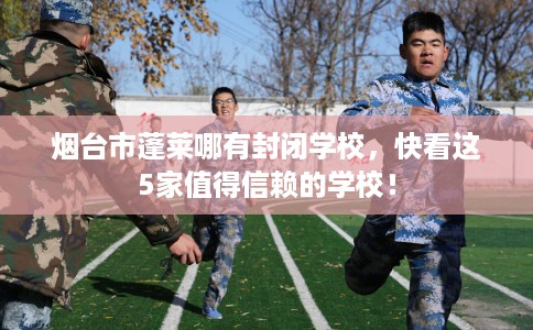 烟台市蓬莱哪有封闭学校,快看这5家值得信赖的学校! 烟台市蓬莱哪有封闭学校,快看这5家值得信赖的学校!