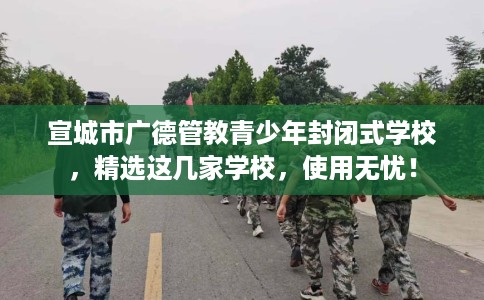 宣城市广德管教青少年封闭式学校,精选这几家学校,使用无忧! 宣城市广德管教青少年封闭式学校,精选这几家学校,使用无忧!