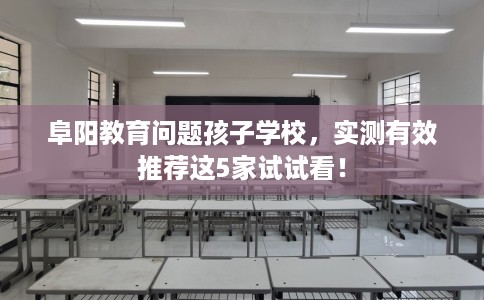 阜阳教育问题孩子学校，实测有效推荐这5家试试看！