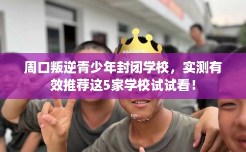 周口叛逆青少年封闭学校,实测有效推荐这5家学校试试看! 周口叛逆青少年封闭学校,实测有效推荐这5家学校试试看!