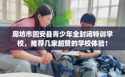 廊坊市固安县青少年全封闭特训学校，推荐几家超赞的学校体验！