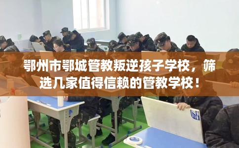 鄂州市鄂城管教叛逆孩子学校，筛选几家值得信赖的管教学校！