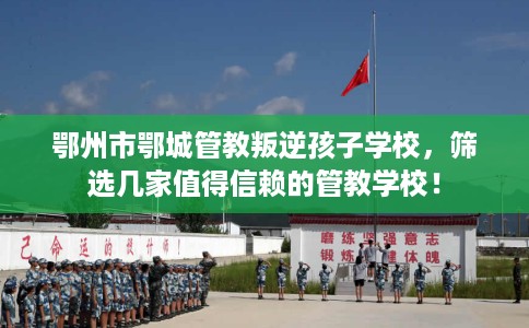 鄂州市鄂城管教叛逆孩子学校，筛选几家值得信赖的管教学校！