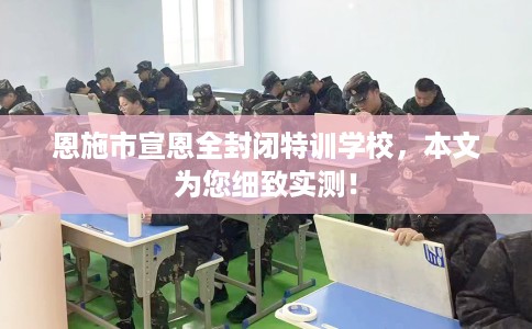 恩施市宣恩全封闭特训学校，本文为您细致实测！