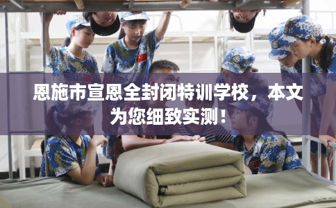 恩施市宣恩全封闭特训学校，本文为您细致实测！