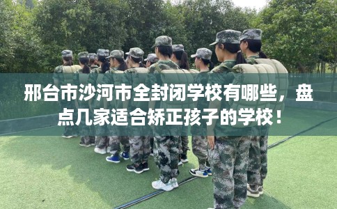 邢台市沙河市全封闭学校有哪些，盘点几家适合矫正孩子的学校！