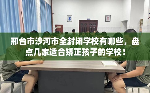 邢台市沙河市全封闭学校有哪些，盘点几家适合矫正孩子的学校！