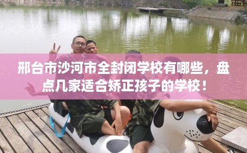 邢台市沙河市全封闭学校有哪些，盘点几家适合矫正孩子的学校！