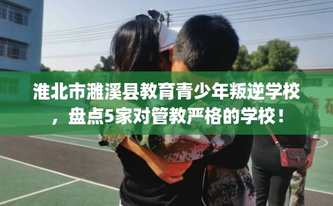 淮北市濉溪县教育青少年叛逆学校，盘点5家对管教严格的学校！