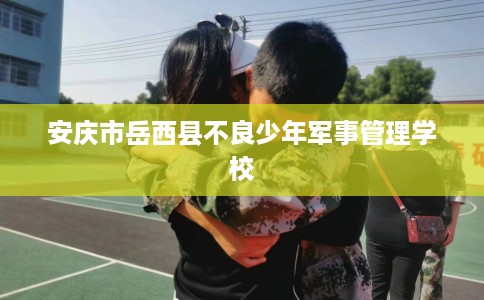 安庆市岳西县不良少年军事管理学校 安庆市岳西县不良少年军事管理学校