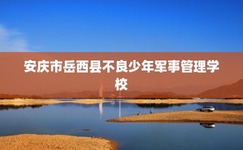 安庆市岳西县不良少年军事管理学校 安庆市岳西县不良少年军事管理学校