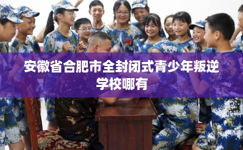 安徽省合肥市全封闭式青少年叛逆学校哪有 安徽省合肥市全封闭式青少年叛逆学校哪有