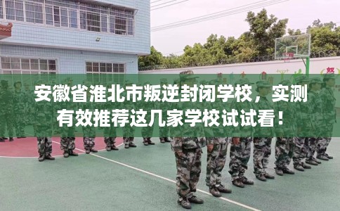 安徽省淮北市叛逆封闭学校，实测有效推荐这几家学校试试看！