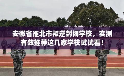 安徽省淮北市叛逆封闭学校，实测有效推荐这几家学校试试看！