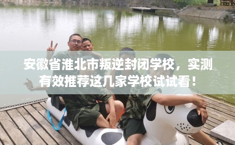 安徽省淮北市叛逆封闭学校，实测有效推荐这几家学校试试看！