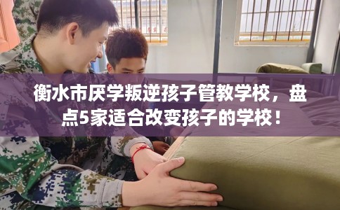 衡水市厌学叛逆孩子管教学校，盘点5家适合改变孩子的学校！