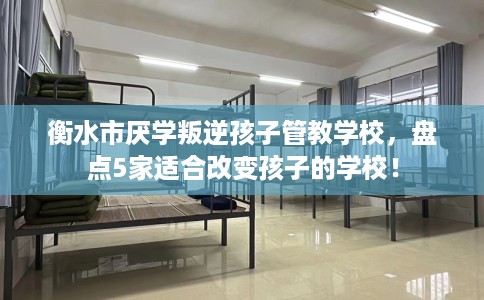 衡水市厌学叛逆孩子管教学校，盘点5家适合改变孩子的学校！