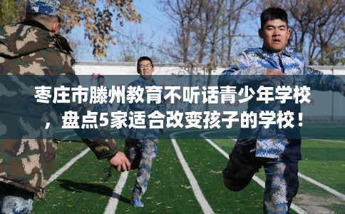 枣庄市滕州教育不听话青少年学校,盘点5家适合改变孩子的学校! 枣庄市滕州教育不听话青少年学校,盘点5家适合改变孩子的学校!