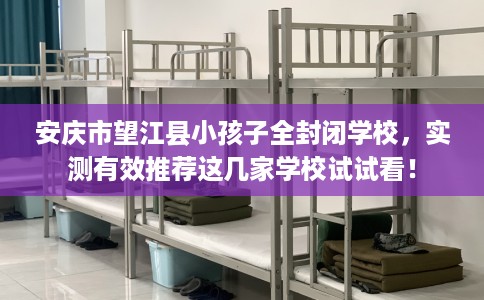 安庆市望江县小孩子全封闭学校，实测有效推荐这几家学校试试看！