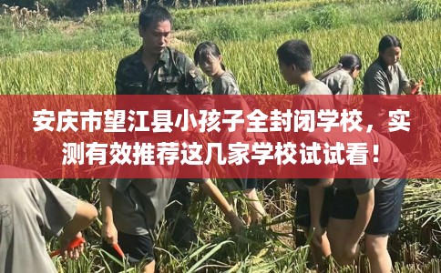 安庆市望江县小孩子全封闭学校，实测有效推荐这几家学校试试看！