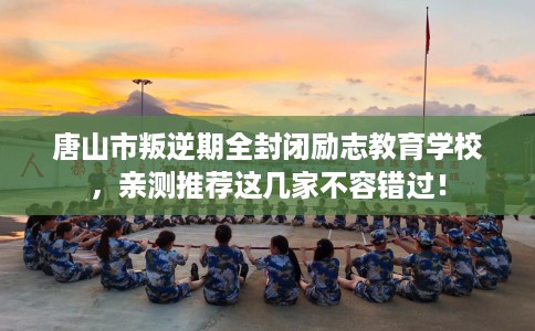 唐山市叛逆期全封闭励志教育学校,亲测推荐这几家不容错过! 唐山市叛逆期全封闭励志教育学校,亲测推荐这几家不容错过!