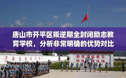 唐山市开平区叛逆期全封闭励志教育学校，分析非常明确的优势对比！