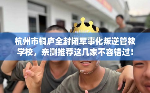 杭州市桐庐全封闭军事化叛逆管教学校,亲测推荐这几家不容错过! 杭州市桐庐全封闭军事化叛逆管教学校,亲测推荐这几家不容错过!