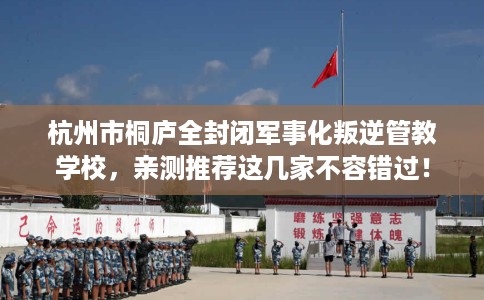杭州市桐庐全封闭军事化叛逆管教学校,亲测推荐这几家不容错过! 杭州市桐庐全封闭军事化叛逆管教学校,亲测推荐这几家不容错过!