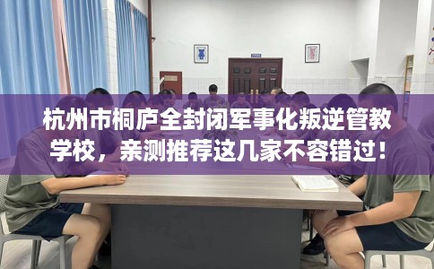 杭州市桐庐全封闭军事化叛逆管教学校,亲测推荐这几家不容错过! 杭州市桐庐全封闭军事化叛逆管教学校,亲测推荐这几家不容错过!