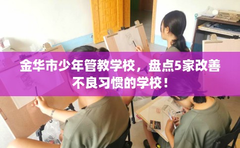 金华市少年管教学校,盘点5家改善不良习惯的学校! 金华市少年管教学校,盘点5家改善不良习惯的学校!