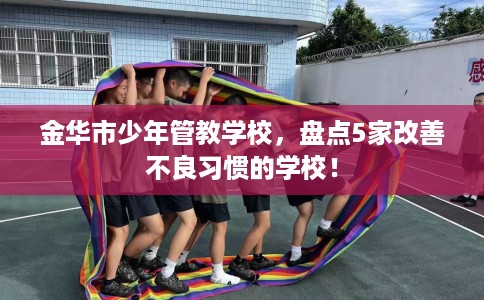 金华市少年管教学校,盘点5家改善不良习惯的学校! 金华市少年管教学校,盘点5家改善不良习惯的学校!