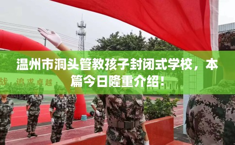 温州市洞头管教孩子封闭式学校,本篇今日隆重介绍! 温州市洞头管教孩子封闭式学校,本篇今日隆重介绍!