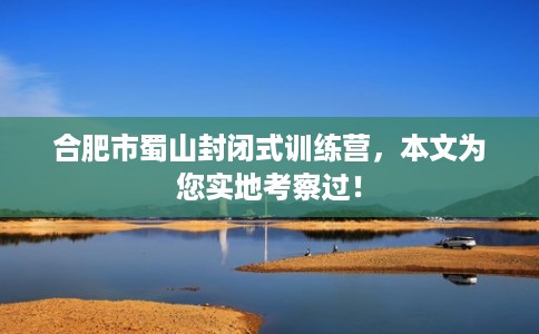 合肥市蜀山封闭式训练营,本文为您实地考察过! 合肥市蜀山封闭式训练营,本文为您实地考察过!